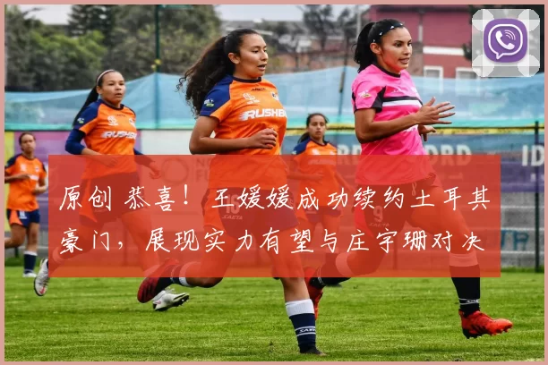 原创 恭喜！王媛媛成功续约土耳其豪门，展现实力有望与庄宇珊对决！