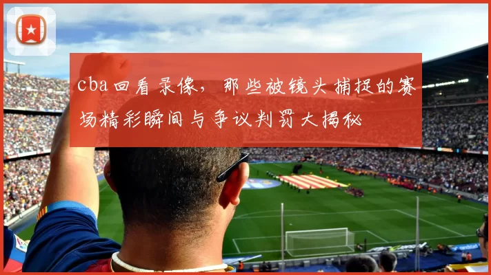 cba回看录像,那些被镜头捕捉的赛场精彩瞬间与争议判罚大揭秘