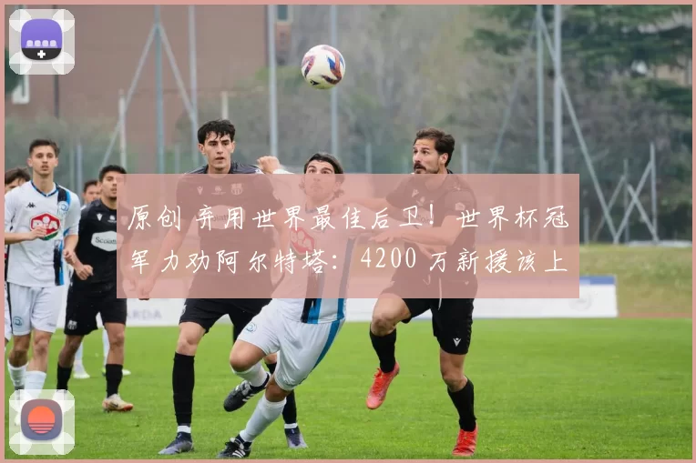 原创 弃用世界最佳后卫!世界杯冠军力劝阿尔特塔:4200 万新援该上位