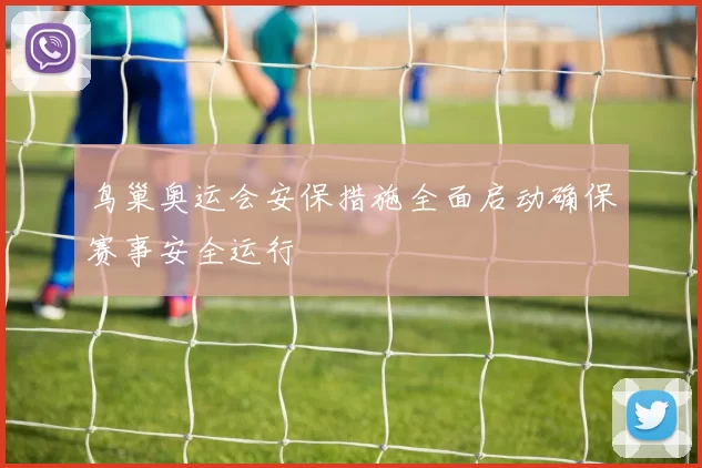 鸟巢奥运会安保措施全面启动确保赛事安全运行