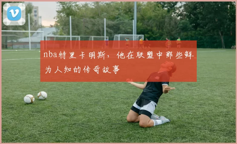 nba特里卡明斯，他在联盟中那些鲜为人知的传奇故事