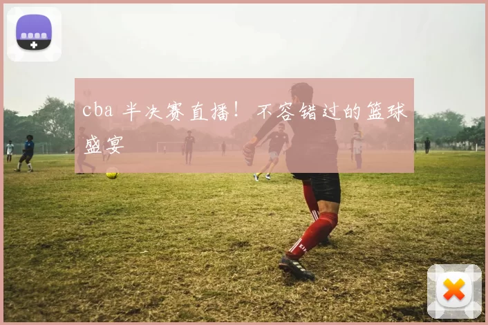 cba 半决赛直播！不容错过的篮球盛宴