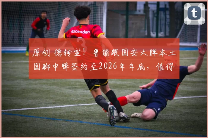原创 德转宣!鲁能跟国安大牌本土国脚中锋签约至2026年年底,值得期待
