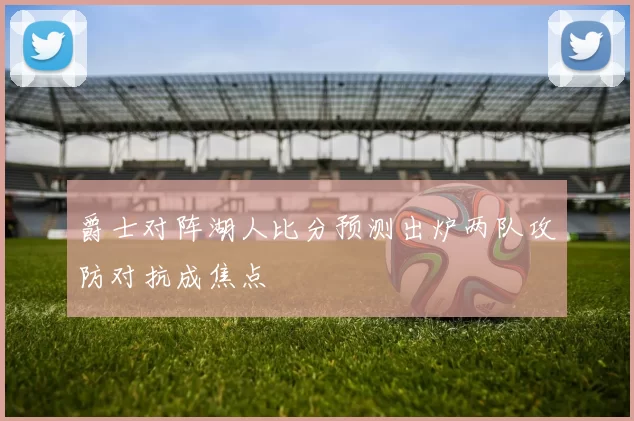 爵士对阵湖人比分预测出炉两队攻防对抗成焦点