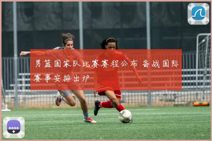 男篮国家队比赛赛程公布 备战国际赛事安排出炉