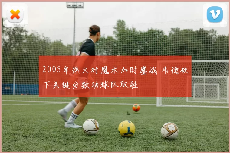 2005年热火对魔术加时鏖战 韦德砍下关键分数助球队取胜