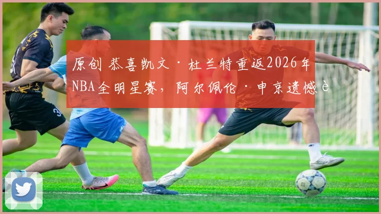 原创 恭喜凯文·杜兰特重返2026年NBA全明星赛，阿尔佩伦·申京遗憾落选
