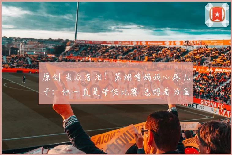 原创 当众落泪！苏翊鸣妈妈心疼儿子：他一直是带伤比赛 总想着为国争光