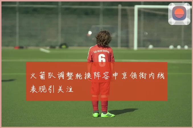 火箭队调整轮换阵容申京领衔内线表现引关注