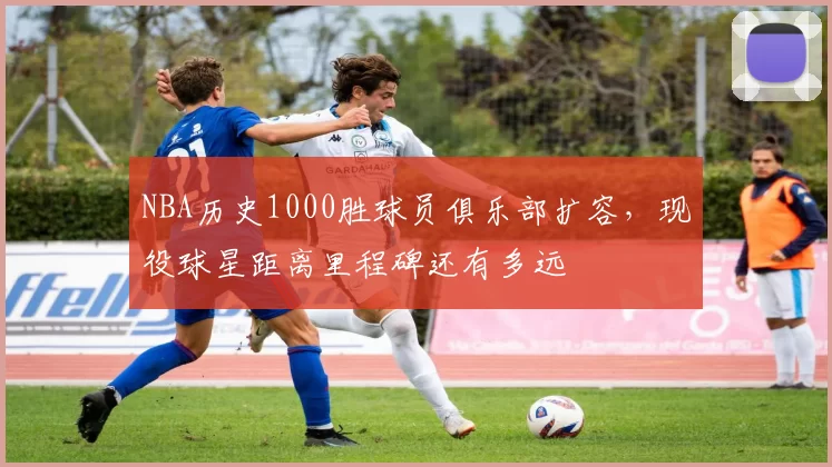 NBA历史1000胜球员俱乐部扩容，现役球星距离里程碑还有多远