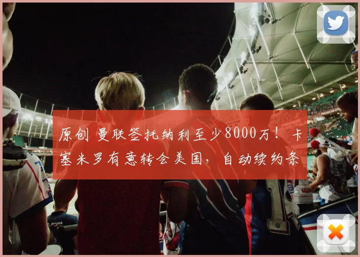 原创 曼联签托纳利至少8000万！卡塞米罗有意转会美国，自动续约条款已作废