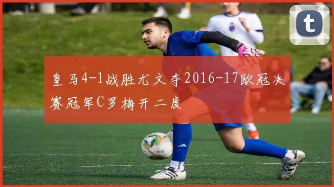 皇马4-1战胜尤文夺2016-17欧冠决赛冠军C罗梅开二度