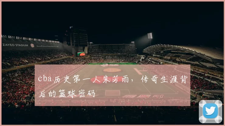 cba历史第一人朱芳雨，传奇生涯背后的篮球密码