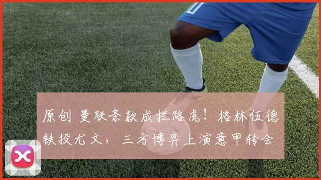 原创 曼联条款成拦路虎！格林伍德铁投尤文，三方博弈上演意甲转会大戏