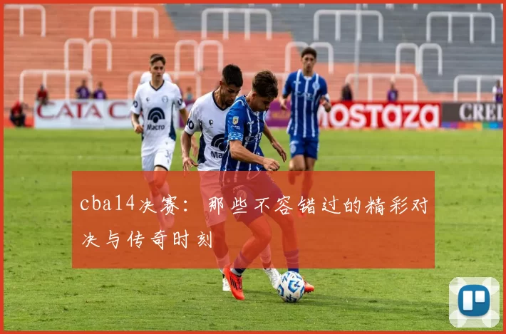 cba14决赛：那些不容错过的精彩对决与传奇时刻
